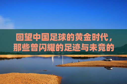 回望中国足球的黄金时代，那些曾闪耀的足迹与未竟的辉煌，回望中国足球黄金时代，那些曾闪耀的足迹与未竟的辉煌
