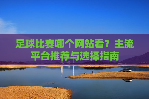足球比赛哪个网站看？主流平台推荐与选择指南
