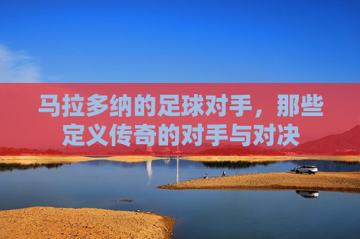 马拉多纳的足球对手,那些定义传奇的对手与对决