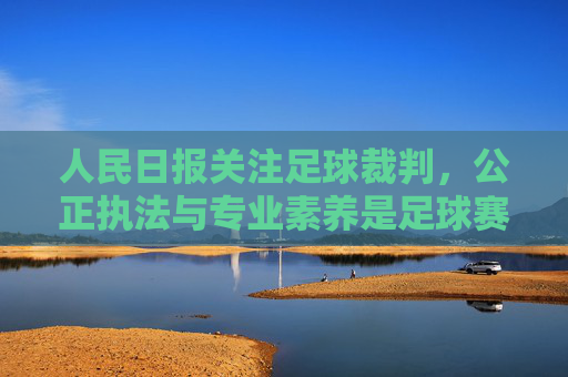 人民日报关注足球裁判，公正执法与专业素养是足球赛事的基石，人民日报关注足球裁判，公正执法与专业素养是足球赛事的基石