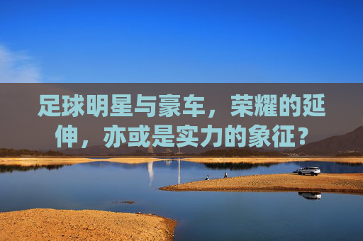 足球明星与豪车,荣耀的延伸,亦或是实力的象征?