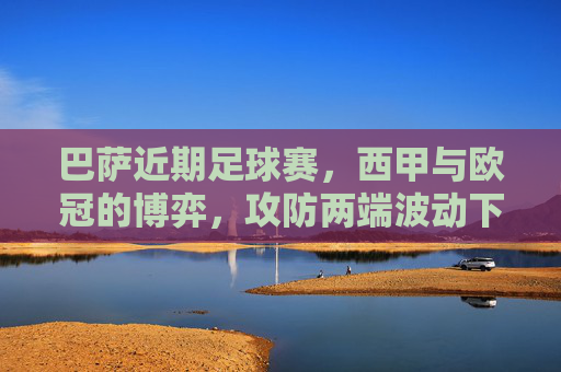 巴萨近期足球赛，西甲与欧冠的博弈，攻防两端波动下的战术与球员调整，巴萨西甲与欧冠博弈，攻防波动下的战术与球员调整