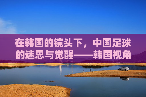 在韩国的镜头下,中国足球的迷思与觉醒——韩国视角下的发展观察