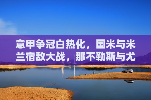 意甲争冠白热化，国米与米兰宿敌大战，那不勒斯与尤文图斯激烈交锋，积分榜风云再起，意甲争冠白热化，国米与米兰宿敌大战，那不勒斯与尤文图斯激烈交锋，积分榜风云再起