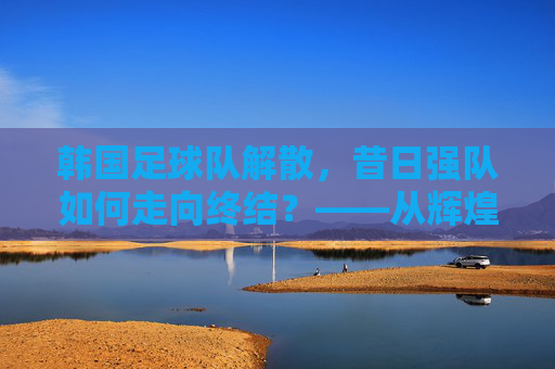 韩国足球队解散,昔日强队如何走向终结?——从辉煌到崩塌的反思