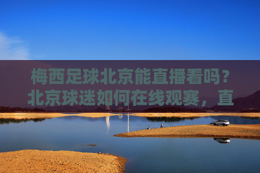 梅西足球北京能直播看吗？北京球迷如何在线观赛，直播平台推荐