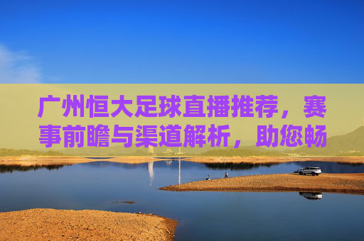 广州恒大足球直播推荐,赛事前瞻与渠道解析,助您畅享每一场精彩对决,广州恒大足球直播推荐,赛事前瞻与渠道解析,助您畅享每一场精彩对决