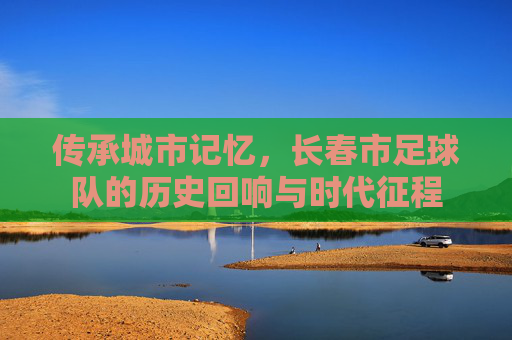 传承城市记忆，长春市足球队的历史回响与时代征程