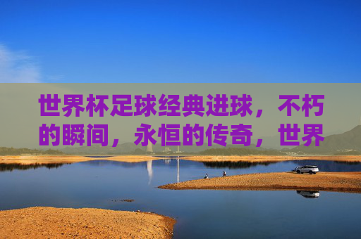 世界杯足球经典进球,不朽的瞬间,永恒的传奇,世界杯经典进球,不朽的瞬间,永恒的传奇