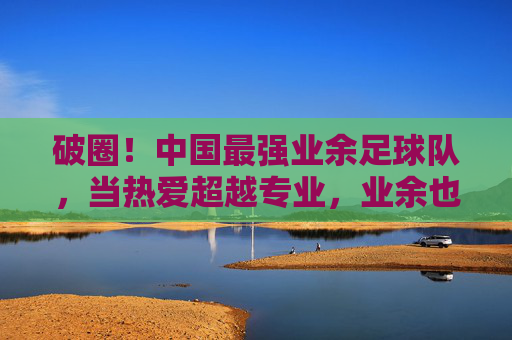 破圈!中国最强业余足球队,当热爱超越专业,业余也能燃爆赛场,破圈!中国最强业余足球队,当热爱超越专业,业余也能燃爆赛场