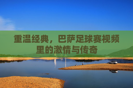 重温经典，巴萨足球赛视频里的激情与传奇