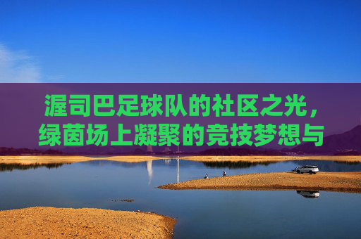 渥司巴足球队的社区之光,绿茵场上凝聚的竞技梦想与社区精神,渥司巴足球队的社区之光,绿茵场上凝聚的竞技梦想与社区精神