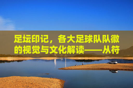足坛印记，各大足球队队徽的视觉与文化解读——从符号到精神的传承，足坛印记，各大足球队队徽的视觉与文化解读——从符号到精神的传承