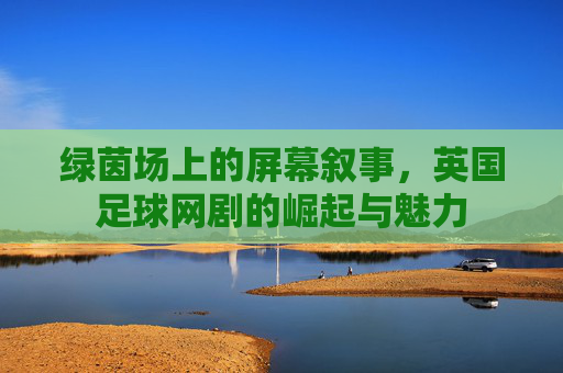 绿茵场上的屏幕叙事,英国足球网剧的崛起与魅力