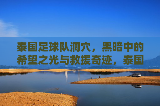 泰国足球队洞穴,黑暗中的希望之光与救援奇迹,泰国足球队洞穴,黑暗中的希望之光与救援奇迹