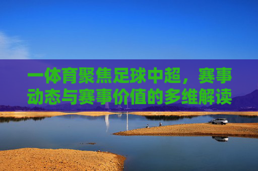 一体育聚焦足球中超，赛事动态与赛事价值的多维解读，一体育聚焦足球中超，赛事动态与价值的深度多维解读