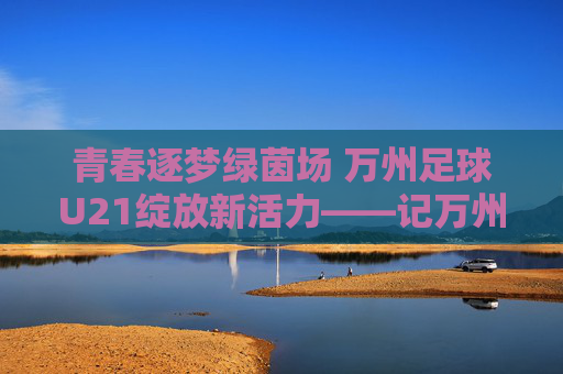 青春逐梦绿茵场 万州足球U21绽放新活力——记万州本土足球青训新力量，青春逐梦绿茵场 万州足球U21绽放新活力——记万州本土足球青训新力量