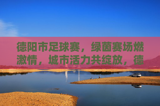 德阳市足球赛，绿茵赛场燃激情，城市活力共绽放，德阳市足球赛，绿茵赛场燃激情，城市活力共绽放