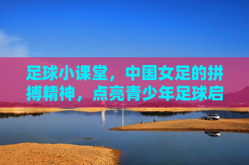 足球小课堂，中国女足的拼搏精神，点亮青少年足球启蒙之路，足球小课堂，中国女足的拼搏精神点亮青少年足球启蒙之路