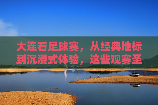 大连看足球赛,从经典地标到沉浸式体验,这些观赛圣地不容错过!大连看足球赛,从经典地标到沉浸式体验,这些观赛圣地不容错过!