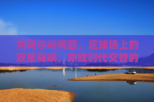 内马尔与梅西,足球场上的双星辉映,亦或时代交替的注脚,内马尔与梅西,足球场上的双星辉映,亦或时代交替的注脚
