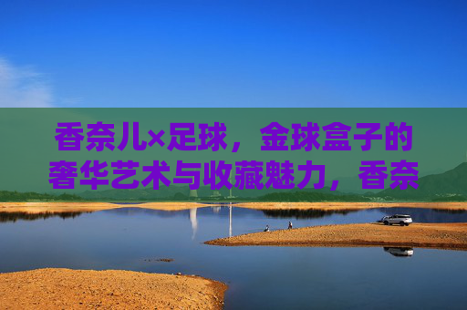 香奈儿×足球，金球盒子的奢华艺术与收藏魅力，香奈儿×足球，金球盒子的奢华艺术与收藏魅力