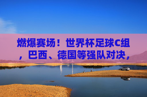 燃爆赛场!世界杯足球C组,巴西、德国等强队对决,看点十足,燃爆赛场!世界杯C组,巴西、德国等强队对决,赛事看点十足