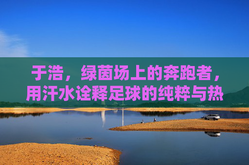 于浩，绿茵场上的奔跑者，用汗水诠释足球的纯粹与热爱，于浩，绿茵场上的奔跑者，用汗水诠释足球的纯粹与热爱