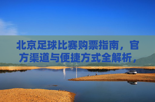 北京足球比赛购票指南,官方渠道与便捷方式全解析,北京足球比赛购票指南,官方渠道与便捷方式全解析