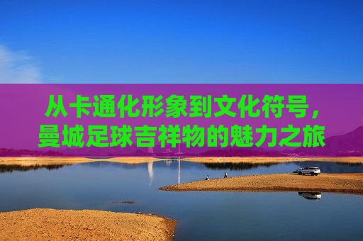 从卡通化形象到文化符号，曼城足球吉祥物的魅力之旅，从卡通化形象到文化符号，曼城足球吉祥物的魅力之旅