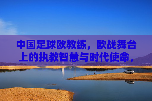 中国足球欧教练,欧战舞台上的执教智慧与时代使命,中国足球欧教练,欧战舞台上的执教智慧与时代使命