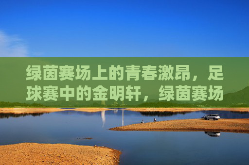 绿茵赛场上的青春激昂，足球赛中的金明轩，绿茵赛场青春激昂，足球赛中的金明轩