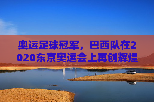 奥运足球冠军,巴西队在2020东京奥运会上再创辉煌,奥运足球冠军,巴西队在2020东京奥运会上再创辉煌