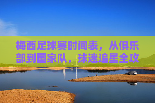 梅西足球赛时间表,从俱乐部到国家队,球迷追星全攻略,梅西足球赛时间表,俱乐部至国家队赛程全览,球迷追星全攻略