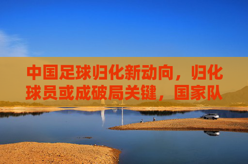 中国足球归化新动向，归化球员或成破局关键，国家队阵容迎来变革，中国足球归化新动向，归化球员或成破局关键，国家队阵容迎变革