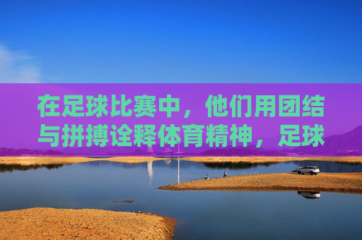 在足球比赛中，他们用团结与拼搏诠释体育精神，足球比赛中，团结与拼搏诠释体育精神