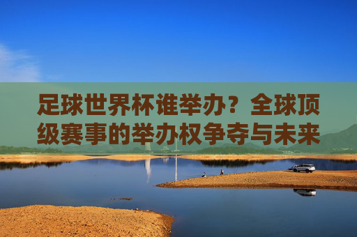 足球世界杯谁举办?全球顶级赛事的举办权争夺与未来展望,足球世界杯举办权争夺,全球顶级赛事的未来展望