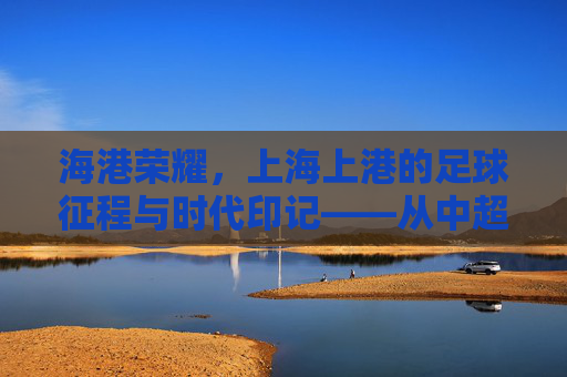 海港荣耀，上海上港的足球征程与时代印记——从中超霸主到亚冠征程的辉煌与挑战，海港荣耀，上海上港的足球征程与时代印记——从中超霸主到亚冠征程的辉煌与挑战