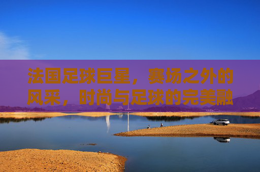 法国足球巨星，赛场之外的风采，时尚与足球的完美融合——法国足球星球的穿搭艺术与风格解读，法国足球巨星，赛场之外的风采与时尚融合——穿搭艺术与风格解读