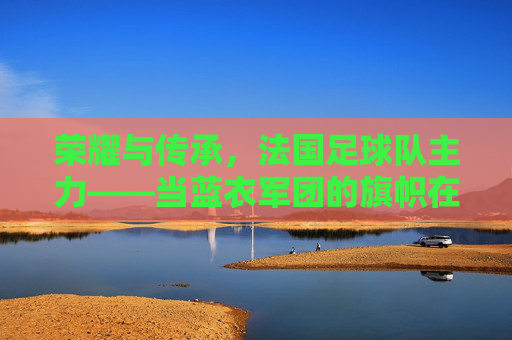 荣耀与传承，法国足球队主力——当蓝衣军团的旗帜在绿茵场上高高飘扬时，荣耀与传承，法国足球队主力——当蓝衣军团的旗帜在绿茵场上高高飘扬时