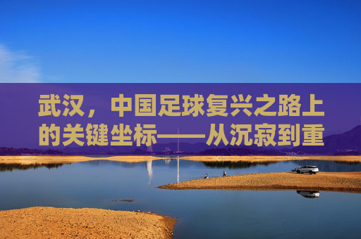 武汉，中国足球复兴之路上的关键坐标——从沉寂到重塑的足球城市叙事，武汉，中国足球复兴之路上的关键坐标——从沉寂到重塑的足球城市叙事