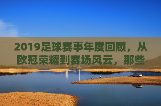 2019足球赛事年度回顾,从欧冠荣耀到赛场风云,那些值得铭记的激情时刻,2019足球赛事年度回顾,从欧冠荣耀到赛场风云的激情时刻
