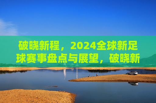 破晓新程,2024全球新足球赛事盘点与展望,破晓新程,2024全球新足球赛事盘点与展望