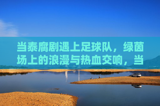 当泰腐剧遇上足球队，绿茵场上的浪漫与热血交响，当泰腐剧遇上足球队，绿茵场上的浪漫与热血交响