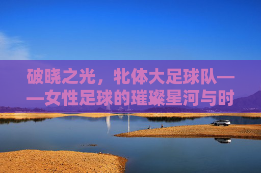 破晓之光，牝体大足球队——女性足球的璀璨星河与时代共鸣，破晓之光，牝体大足球队——女性足球的璀璨星河与时代共鸣