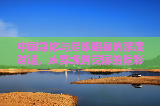 中国媒体与足球明星的深度对话，从赛场到荧屏的精彩连线，中国媒体与足球明星深度对话，从赛场到荧屏的精彩连线