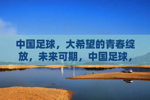 中国足球，大希望的青春绽放，未来可期，中国足球，青春绽放，未来可期