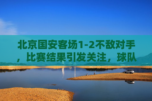 北京国安客场1-2不敌对手，比赛结果引发关注，球队战术与心态需调整