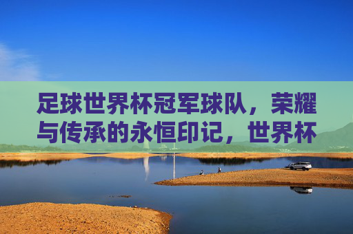 足球世界杯冠军球队，荣耀与传承的永恒印记，世界杯冠军球队，荣耀与传承的永恒印记