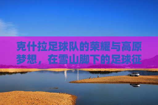 克什拉足球队的荣耀与高原梦想,在雪山脚下的足球征程,克什拉足球队的荣耀与高原梦想,在雪山脚下的足球征程